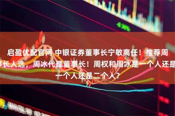 启盈优配官网 中银证券董事长宁敏离任！推荐周权为董事长人选，周冰代理董事长！周权和周冰是一个人还是二个人？