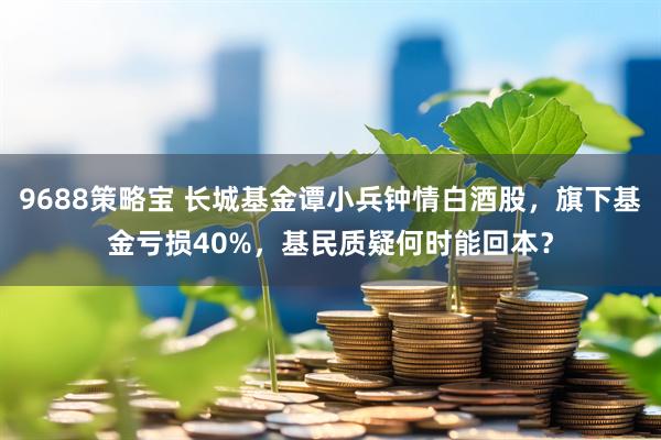 9688策略宝 长城基金谭小兵钟情白酒股，旗下基金亏损40%，基民质疑何时能回本？