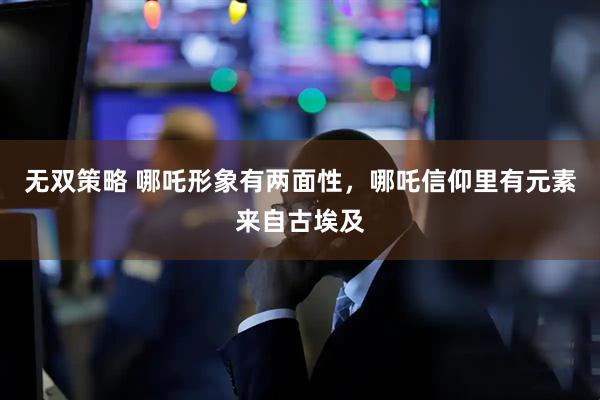 无双策略 哪吒形象有两面性，哪吒信仰里有元素来自古埃及