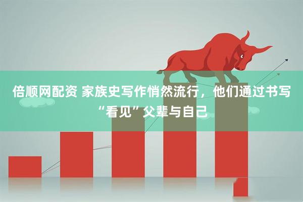 倍顺网配资 家族史写作悄然流行，他们通过书写“看见”父辈与自己