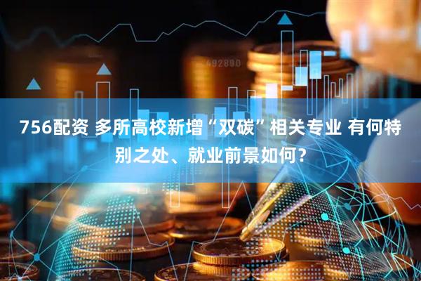 756配资 多所高校新增“双碳”相关专业 有何特别之处、就业前景如何？