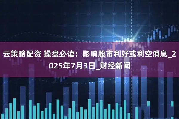 云策略配资 操盘必读：影响股市利好或利空消息_2025年7月3日_财经新闻