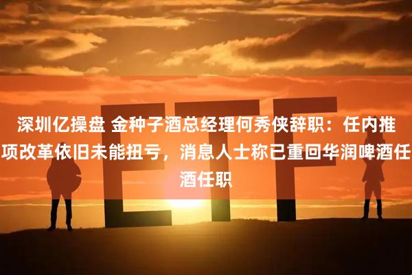 深圳亿操盘 金种子酒总经理何秀侠辞职：任内推多项改革依旧未能扭亏，消息人士称已重回华润啤酒任职