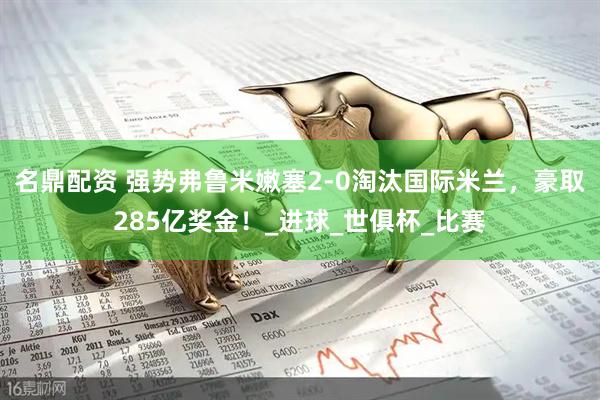 名鼎配资 强势弗鲁米嫩塞2-0淘汰国际米兰，豪取285亿奖金！_进球_世俱杯_比赛
