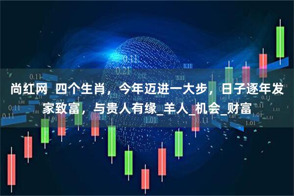 尚红网  四个生肖，今年迈进一大步，日子逐年发家致富，与贵人有缘_羊人_机会_财富