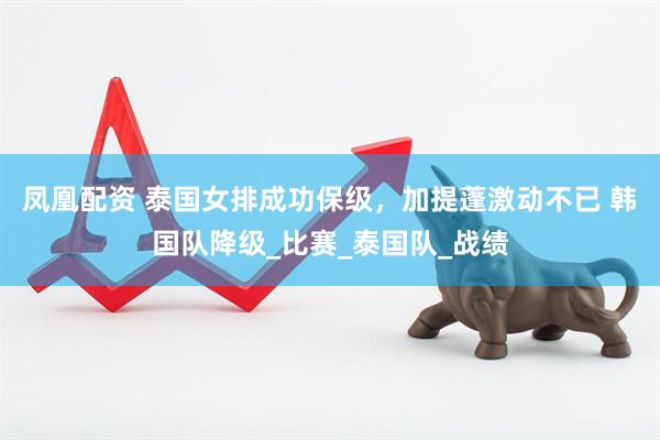 凤凰配资 泰国女排成功保级，加提蓬激动不已 韩国队降级_比赛_泰国队_战绩