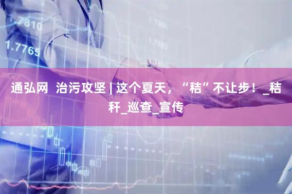 通弘网  治污攻坚 | 这个夏天，“秸”不让步！_秸秆_巡查_宣传