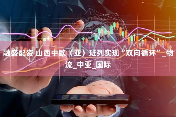 融盛配资 山西中欧（亚）班列实现“双向循环”_物流_中亚_国际
