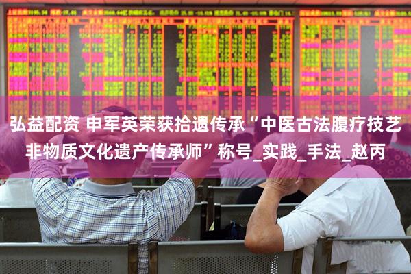 弘益配资 申军英荣获拾遗传承“中医古法腹疗技艺非物质文化遗产传承师”称号_实践_手法_赵丙