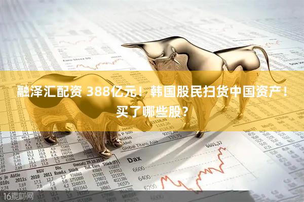 融泽汇配资 388亿元！韩国股民扫货中国资产！买了哪些股？