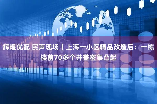 辉煌优配 民声现场｜上海一小区精品改造后：一栋楼前70多个井盖密集凸起