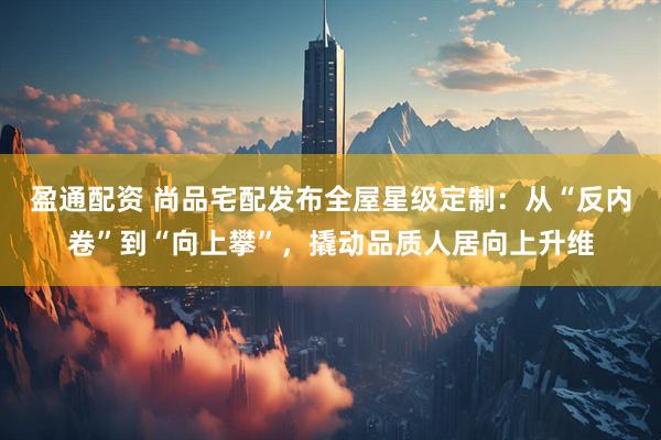 盈通配资 尚品宅配发布全屋星级定制：从“反内卷”到“向上攀”，撬动品质人居向上升维