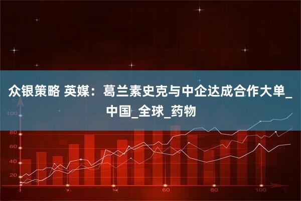 众银策略 英媒：葛兰素史克与中企达成合作大单_中国_全球_药物