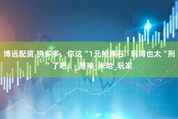 博远配资 拼多多，你这“1元抢原石”玩得也太“刑”了吧！_原神_米哈_玩家