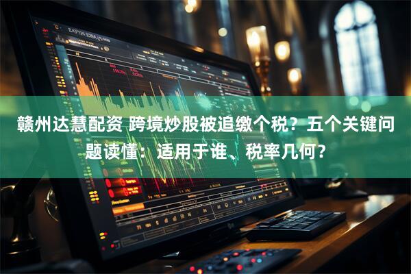 赣州达慧配资 跨境炒股被追缴个税？五个关键问题读懂：适用于谁、税率几何？