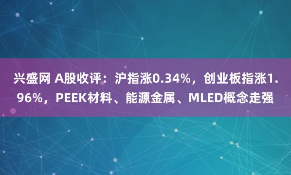 兴盛网 A股收评：沪指涨0.34%，创业板指涨1.96%，PEEK材料、能源金属、MLED概念走强