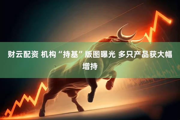 财云配资 机构“持基”版图曝光 多只产品获大幅增持