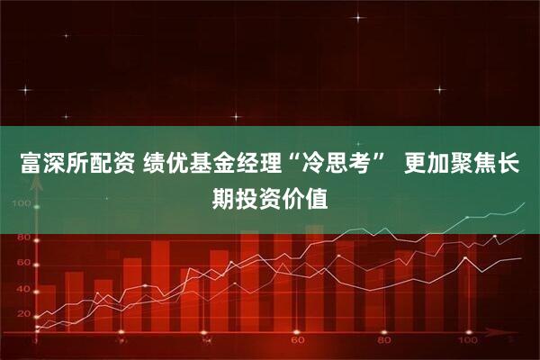 富深所配资 绩优基金经理“冷思考”  更加聚焦长期投资价值