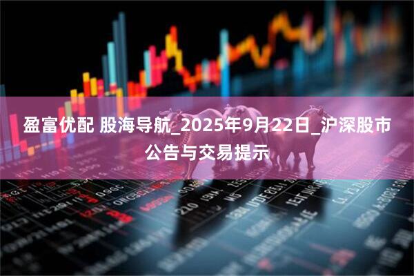 盈富优配 股海导航_2025年9月22日_沪深股市公告与交易提示