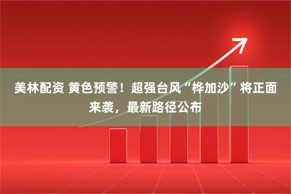 美林配资 黄色预警！超强台风“桦加沙”将正面来袭，最新路径公布