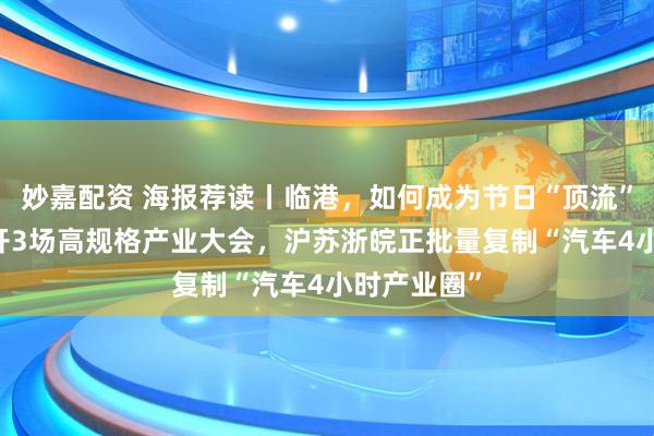 妙嘉配资 海报荐读丨临港，如何成为节日“顶流”？10天连开3场高规格产业大会，沪苏浙皖正批量复制“汽车4小时产业圈”