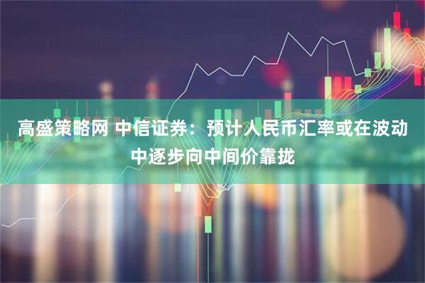 高盛策略网 中信证券:预计人民币汇率或在波动中逐步向中间价靠拢
