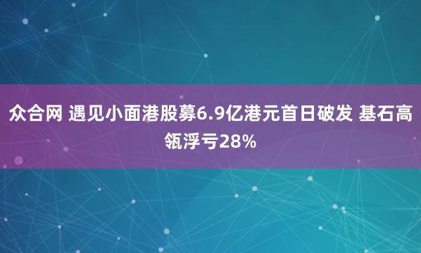 众合网 遇见小面港股募6.9亿港元首日破发 基石高瓴浮亏28%