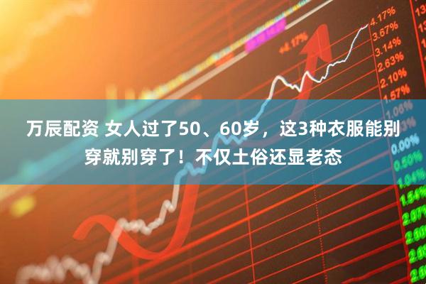 万辰配资 女人过了50、60岁，这3种衣服能别穿就别穿了！不仅土俗还显老态