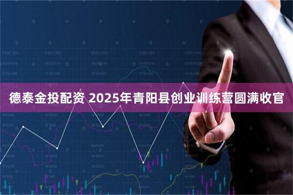 德泰金投配资 2025年青阳县创业训练营圆满收官