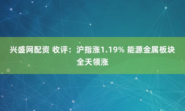 兴盛网配资 收评:沪指涨1.19% 能源金属板块全天领涨