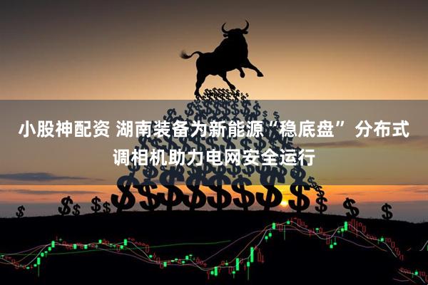 小股神配资 湖南装备为新能源“稳底盘” 分布式调相机助力电网安全运行