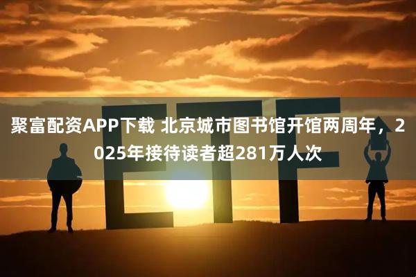 聚富配资APP下载 北京城市图书馆开馆两周年，2025年接待读者超281万人次