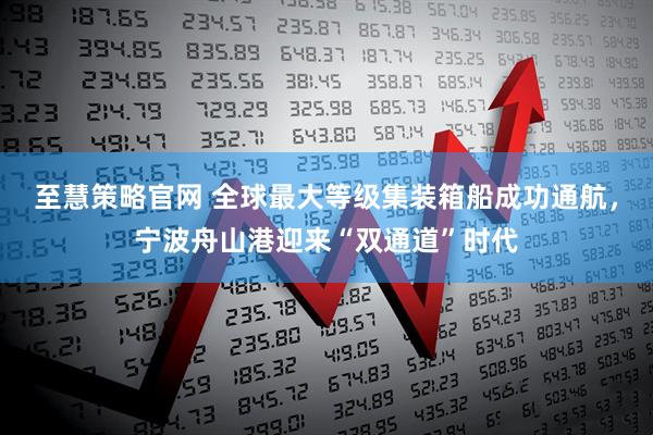 至慧策略官网 全球最大等级集装箱船成功通航,宁波舟山港迎来“双通道”时代