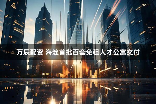 万辰配资 海淀首批百套免租人才公寓交付