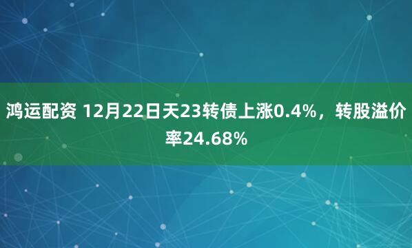 鸿运配资 12月22日天23转债上涨0.4%，转股溢价率24.68%