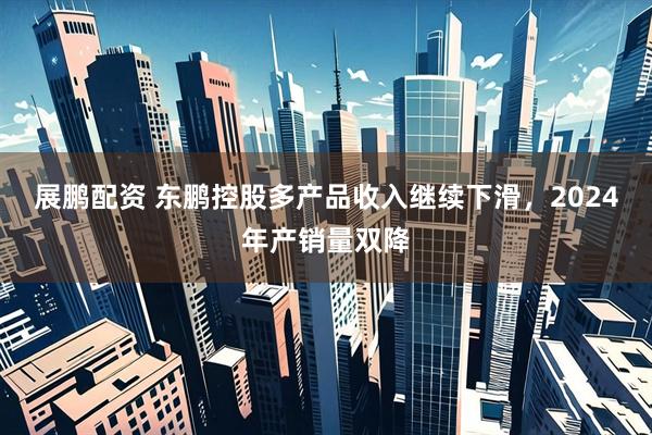 展鹏配资 东鹏控股多产品收入继续下滑，2024年产销量双降