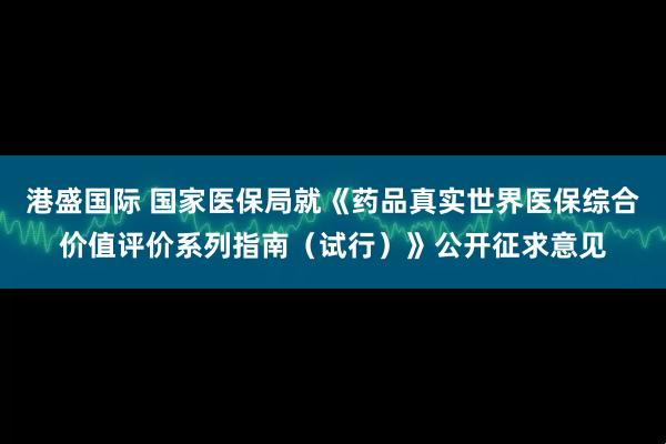 港盛国际 国家医保局就《药品真实世界医保综合价值评价系列指南（试行）》公开征求意见