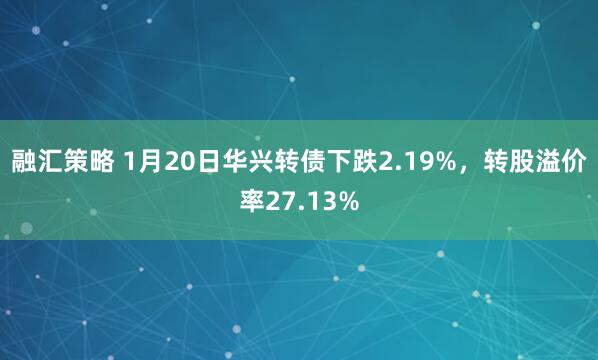 融汇策略 1月20日华兴转债下跌2.19%，转股溢价率27.13%