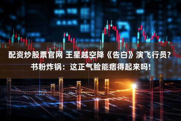 配资炒股票官网 王星越空降《告白》演飞行员? 书粉炸锅：这正气脸能痞得起来吗!