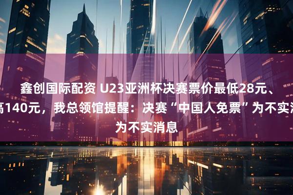鑫创国际配资 U23亚洲杯决赛票价最低28元、最高140元，我总领馆提醒：决赛“中国人免票”为不实消息