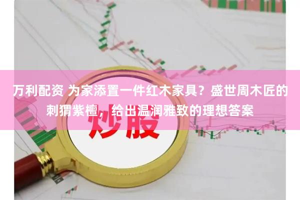 万利配资 为家添置一件红木家具？盛世周木匠的刺猬紫檀，给出温润雅致的理想答案