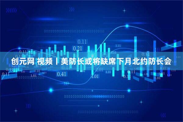 创元网 视频丨美防长或将缺席下月北约防长会