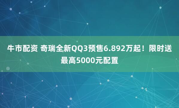 牛市配资 奇瑞全新QQ3预售6.892万起！限时送最高5000元配置