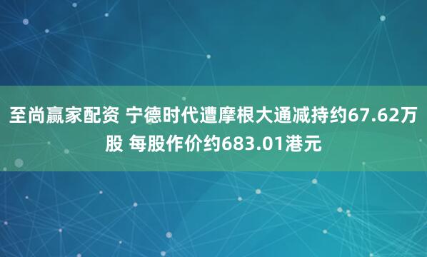 至尚赢家配资 宁德时代遭摩根大通减持约67.62万股 每股作价约683.01港元