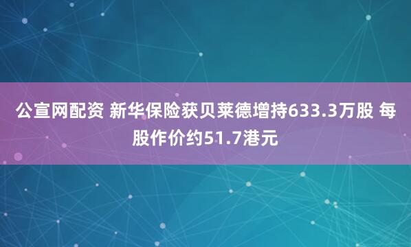 公宣网配资 新华保险获贝莱德增持633.3万股 每股作价约51.7港元