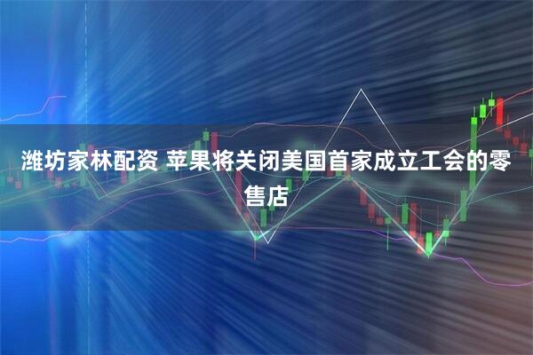 潍坊家林配资 苹果将关闭美国首家成立工会的零售店