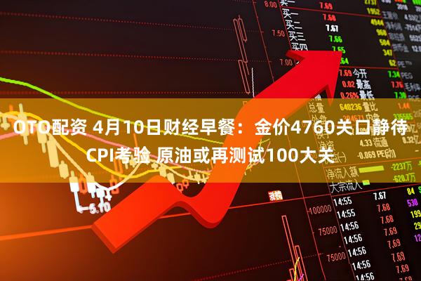 OTO配资 4月10日财经早餐：金价4760关口静待CPI考验 原油或再测试100大关