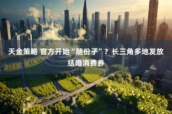 天金策略 官方开始“随份子”？长三角多地发放结婚消费券