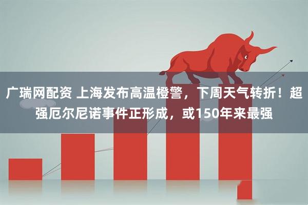 广瑞网配资 上海发布高温橙警，下周天气转折！超强厄尔尼诺事件正形成，或150年来最强